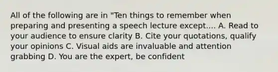 All of the following are in "Ten things to remember when preparing and presenting a speech lecture except.... A. Read to your audience to ensure clarity B. Cite your quotations, qualify your opinions C. Visual aids are invaluable and attention grabbing D. You are the expert, be confident