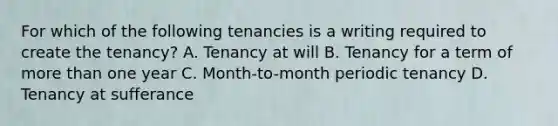 For which of the following tenancies is a writing required to create the tenancy? A. Tenancy at will B. Tenancy for a term of more than one year C. Month-to-month periodic tenancy D. Tenancy at sufferance