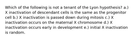 Which of the following is not a tenant of the Lyon hypothesis? a.) X inactivation of descendant cells is the same as the progenitor cell b.) X inactivation is passed down during mitosis c.) X inactivation occurs on the maternal X chromosome d.) X inactivation occurs early in development e.) initial X inactivation is random.