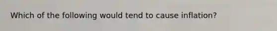 Which of the following would tend to cause inflation?