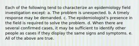 Each of the following tend to characterize an epidemiology field investigation except: a. The problem is unexpected. b. A timely response may be demanded. c. The epidemiologist's presence in the field is required to solve the problem. d. When there are several confirmed cases, it may be sufficient to identify other people as cases if they display the same signs and symptoms. e. All of the above are true.