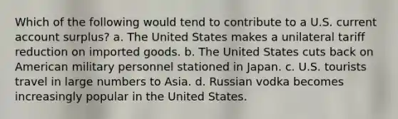 Which of the following would tend to contribute to a U.S. current account surplus? a. The United States makes a unilateral tariff reduction on imported goods. b. The United States cuts back on American military personnel stationed in Japan. c. U.S. tourists travel in large numbers to Asia. d. Russian vodka becomes increasingly popular in the United States.