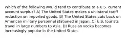 Which of the following would tend to contribute to a U.S. current account surplus? A) The United States makes a unilateral tariff reduction on imported goods. B) The United States cuts back on American military personnel stationed in Japan. C) U.S. tourists travel in large numbers to Asia. D) Russian vodka becomes increasingly popular in the United States.