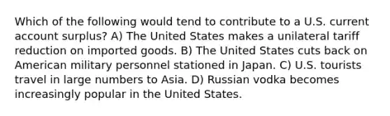 Which of the following would tend to contribute to a U.S. current account surplus? A) The United States makes a unilateral tariff reduction on imported goods. B) The United States cuts back on American military personnel stationed in Japan. C) U.S. tourists travel in large numbers to Asia. D) Russian vodka becomes increasingly popular in the United States.