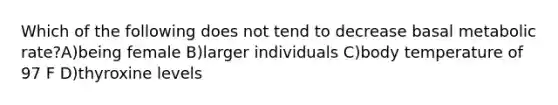 Which of the following does not tend to decrease basal metabolic rate?A)being female B)larger individuals C)body temperature of 97 F D)thyroxine levels