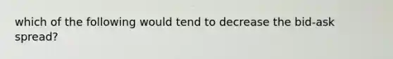 which of the following would tend to decrease the bid-ask spread?