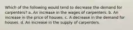 Which of the following would tend to decrease the demand for carpenters? a. An increase in the wages of carpenters. b. An increase in the price of houses. c. A decrease in the demand for houses. d. An increase in the supply of carpenters.