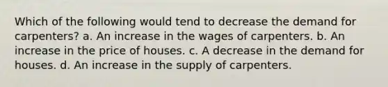 Which of the following would tend to decrease the demand for carpenters? a. An increase in the wages of carpenters. b. An increase in the price of houses. c. A decrease in the demand for houses. d. An increase in the supply of carpenters.