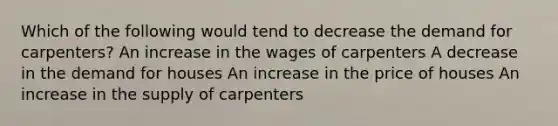 Which of the following would tend to decrease the demand for carpenters? An increase in the wages of carpenters A decrease in the demand for houses An increase in the price of houses An increase in the supply of carpenters