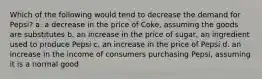 Which of the following would tend to decrease the demand for Pepsi? a. a decrease in the price of Coke, assuming the goods are substitutes b. an increase in the price of sugar, an ingredient used to produce Pepsi c. an increase in the price of Pepsi d. an increase in the income of consumers purchasing Pepsi, assuming it is a normal good