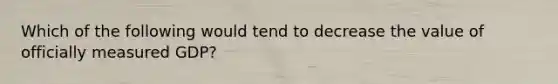 Which of the following would tend to decrease the value of officially measured GDP?