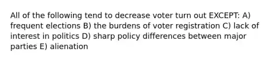 All of the following tend to decrease voter turn out EXCEPT: A) frequent elections B) the burdens of voter registration C) lack of interest in politics D) sharp policy differences between major parties E) alienation