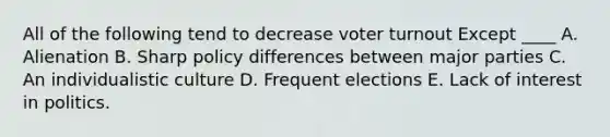 All of the following tend to decrease voter turnout Except ____ A. Alienation B. Sharp policy differences between major parties C. An individualistic culture D. Frequent elections E. Lack of interest in politics.