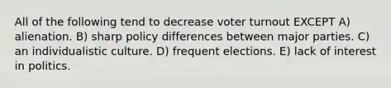 All of the following tend to decrease <a href='https://www.questionai.com/knowledge/kLGzaG1iPL-voter-turnout' class='anchor-knowledge'>voter turnout</a> EXCEPT A) alienation. B) sharp policy differences between major parties. C) an individualistic culture. D) frequent elections. E) lack of interest in politics.