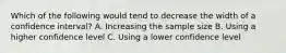 Which of the following would tend to decrease the width of a confidence interval? A. Increasing the sample size B. Using a higher confidence level C. Using a lower confidence level
