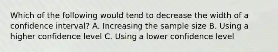 Which of the following would tend to decrease the width of a confidence interval? A. Increasing the sample size B. Using a higher confidence level C. Using a lower confidence level