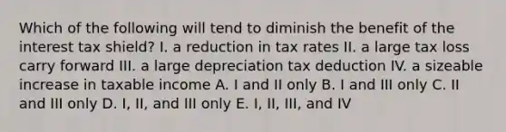 Which of the following will tend to diminish the benefit of the interest tax shield? I. a reduction in tax rates II. a large tax loss carry forward III. a large depreciation tax deduction IV. a sizeable increase in taxable income A. I and II only B. I and III only C. II and III only D. I, II, and III only E. I, II, III, and IV