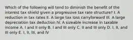 Which of the following will tend to diminish the benefit of the interest tax shield given a progressive tax rate structure? I. A reduction in tax rates II. A large tax loss carryforward III. A large depreciation tax deduction IV. A sizeable increase in taxable income A. I and II only B. I and III only C. II and III only D. I, II, and III only E. I, II, III, and IV