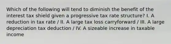 Which of the following will tend to diminish the benefit of the interest tax shield given a progressive tax rate structure? I. A reduction in tax rate / II. A large tax loss carryforward / III. A large depreciation tax deduction / IV. A sizeable increase in taxable income