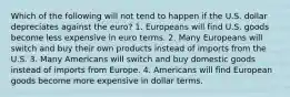 Which of the following will not tend to happen if the U.S. dollar depreciates against the euro? 1. Europeans will find U.S. goods become less expensive in euro terms. 2. Many Europeans will switch and buy their own products instead of imports from the U.S. 3. Many Americans will switch and buy domestic goods instead of imports from Europe. 4. Americans will find European goods become more expensive in dollar terms.