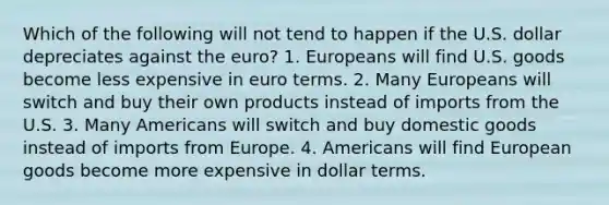 Which of the following will not tend to happen if the U.S. dollar depreciates against the euro? 1. Europeans will find U.S. goods become less expensive in euro terms. 2. Many Europeans will switch and buy their own products instead of imports from the U.S. 3. Many Americans will switch and buy domestic goods instead of imports from Europe. 4. Americans will find European goods become more expensive in dollar terms.