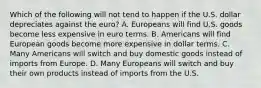 Which of the following will not tend to happen if the U.S. dollar depreciates against the euro? A. Europeans will find U.S. goods become less expensive in euro terms. B. Americans will find European goods become more expensive in dollar terms. C. Many Americans will switch and buy domestic goods instead of imports from Europe. D. Many Europeans will switch and buy their own products instead of imports from the U.S.