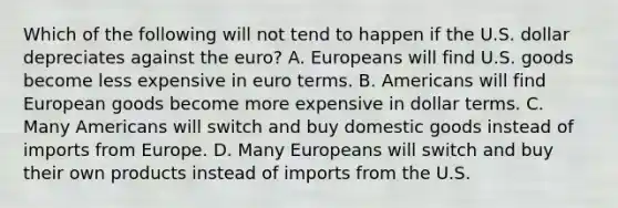 Which of the following will not tend to happen if the U.S. dollar depreciates against the euro? A. Europeans will find U.S. goods become less expensive in euro terms. B. Americans will find European goods become more expensive in dollar terms. C. Many Americans will switch and buy domestic goods instead of imports from Europe. D. Many Europeans will switch and buy their own products instead of imports from the U.S.