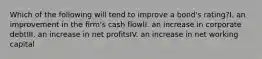 Which of the following will tend to improve a bond's rating?I. an improvement in the firm's cash flowII. an increase in corporate debtIII. an increase in net profitsIV. an increase in net working capital