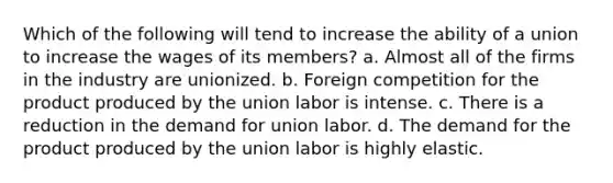 Which of the following will tend to increase the ability of a union to increase the wages of its members? a. Almost all of the firms in the industry are unionized. b. Foreign competition for the product produced by the union labor is intense. c. There is a reduction in the demand for union labor. d. The demand for the product produced by the union labor is highly elastic.