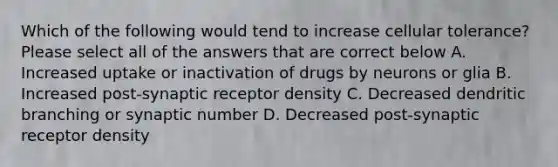 Which of the following would tend to increase cellular tolerance? Please select all of the answers that are correct below A. Increased uptake or inactivation of drugs by neurons or glia B. Increased post-synaptic receptor density C. Decreased dendritic branching or synaptic number D. Decreased post-synaptic receptor density