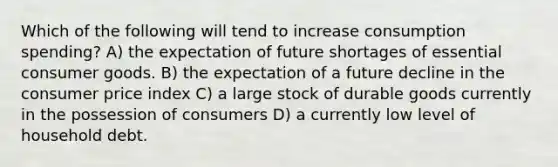 Which of the following will tend to increase consumption spending? A) the expectation of future shortages of essential consumer goods. B) the expectation of a future decline in the consumer price index C) a large stock of durable goods currently in the possession of consumers D) a currently low level of household debt.