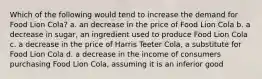 Which of the following would tend to increase the demand for Food Lion Cola? a. an decrease in the price of Food Lion Cola b. a decrease in sugar, an ingredient used to produce Food Lion Cola c. a decrease in the price of Harris Teeter Cola, a substitute for Food Lion Cola d. a decrease in the income of consumers purchasing Food Lion Cola, assuming it is an inferior good