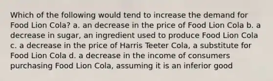 Which of the following would tend to increase the demand for Food Lion Cola? a. an decrease in the price of Food Lion Cola b. a decrease in sugar, an ingredient used to produce Food Lion Cola c. a decrease in the price of Harris Teeter Cola, a substitute for Food Lion Cola d. a decrease in the income of consumers purchasing Food Lion Cola, assuming it is an inferior good