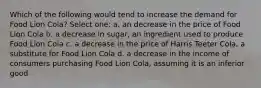 Which of the following would tend to increase the demand for Food Lion Cola? Select one: a. an decrease in the price of Food Lion Cola b. a decrease in sugar, an ingredient used to produce Food Lion Cola c. a decrease in the price of Harris Teeter Cola, a substitute for Food Lion Cola d. a decrease in the income of consumers purchasing Food Lion Cola, assuming it is an inferior good