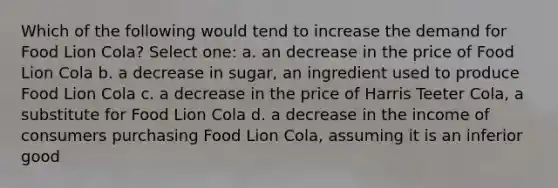 Which of the following would tend to increase the demand for Food Lion Cola? Select one: a. an decrease in the price of Food Lion Cola b. a decrease in sugar, an ingredient used to produce Food Lion Cola c. a decrease in the price of Harris Teeter Cola, a substitute for Food Lion Cola d. a decrease in the income of consumers purchasing Food Lion Cola, assuming it is an inferior good