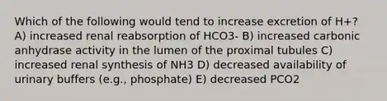 Which of the following would tend to increase excretion of H+? A) increased renal reabsorption of HCO3- B) increased carbonic anhydrase activity in the lumen of the proximal tubules C) increased renal synthesis of NH3 D) decreased availability of urinary buffers (e.g., phosphate) E) decreased PCO2