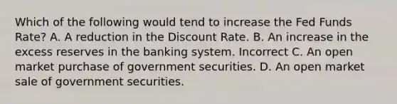 Which of the following would tend to increase the Fed Funds Rate? A. A reduction in the Discount Rate. B. An increase in the excess reserves in the banking system. Incorrect C. An open market purchase of government securities. D. An open market sale of government securities.