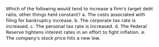 Which of the following would tend to increase a firm's target debt ratio, other things held constant? a. The costs associated with filing for bankruptcy increase. b. The corporate tax rate is increased. c. The personal tax rate is increased. d. The Federal Reserve tightens interest rates in an effort to fight inflation. e. The company's stock price hits a new low.