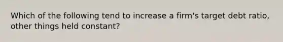 Which of the following tend to increase a firm's target debt ratio, other things held constant?