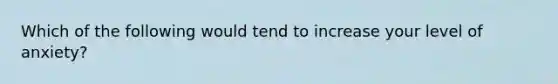 Which of the following would tend to increase your level of anxiety?