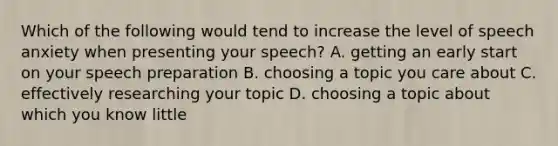 Which of the following would tend to increase the level of speech anxiety when presenting your speech? A. getting an early start on your speech preparation B. choosing a topic you care about C. effectively researching your topic D. choosing a topic about which you know little