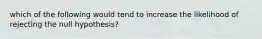 which of the following would tend to increase the likelihood of rejecting the null hypothesis?