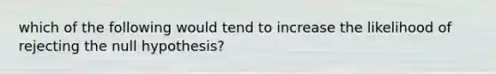 which of the following would tend to increase the likelihood of rejecting the null hypothesis?