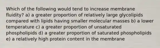 Which of the following would tend to increase membrane fluidity? a) a greater proportion of relatively large glycolipids compared with lipids having smaller molecular masses b) a lower temperature c) a greater proportion of unsaturated phospholipids d) a greater proportion of saturated phospholipids e) a relatively high protein content in the membrane