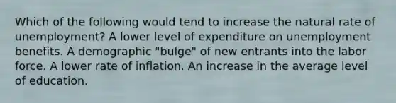 Which of the following would tend to increase the natural rate of unemployment? A lower level of expenditure on unemployment benefits. A demographic "bulge" of new entrants into the labor force. A lower rate of inflation. An increase in the average level of education.