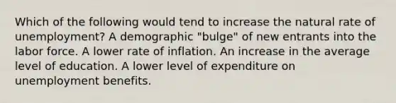 Which of the following would tend to increase the natural rate of unemployment? A demographic "bulge" of new entrants into the labor force. A lower rate of inflation. An increase in the average level of education. A lower level of expenditure on unemployment benefits.