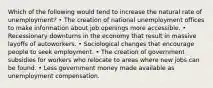 Which of the following would tend to increase the natural rate of unemployment? • The creation of national unemployment offices to make information about job openings more accessible. • Recessionary downturns in the economy that result in massive layoffs of autoworkers. • Sociological changes that encourage people to seek employment. • The creation of government subsidies for workers who relocate to areas where new jobs can be found. • Less government money made available as unemployment compensation.