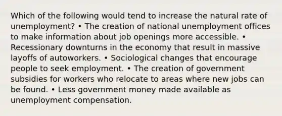 Which of the following would tend to increase the natural rate of unemployment? • The creation of national unemployment offices to make information about job openings more accessible. • Recessionary downturns in the economy that result in massive layoffs of autoworkers. • Sociological changes that encourage people to seek employment. • The creation of government subsidies for workers who relocate to areas where new jobs can be found. • Less government money made available as unemployment compensation.