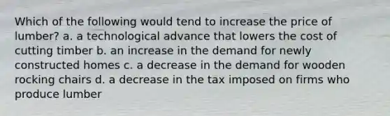 Which of the following would tend to increase the price of lumber? a. a technological advance that lowers the cost of cutting timber b. an increase in the demand for newly constructed homes c. a decrease in the demand for wooden rocking chairs d. a decrease in the tax imposed on firms who produce lumber