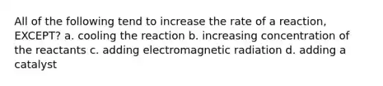 All of the following tend to increase the rate of a reaction, EXCEPT? a. cooling the reaction b. increasing concentration of the reactants c. adding electromagnetic radiation d. adding a catalyst